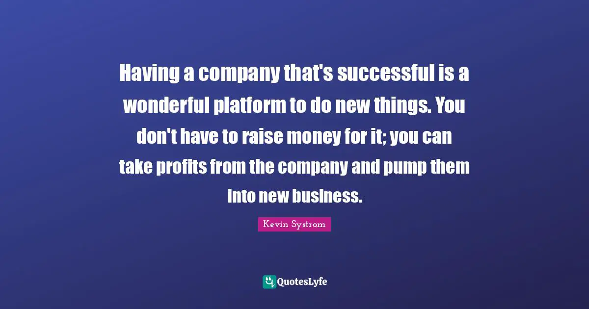 Having a company that's successful is a wonderful platform to do new things. You don't have to raise money for it; you can take profits from the company and pump them into new business.