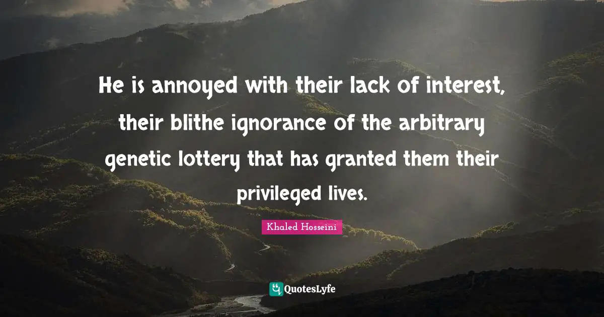 He is annoyed with their lack of interest, their blithe ignorance of the arbitrary genetic lottery that has granted them their privileged lives.
