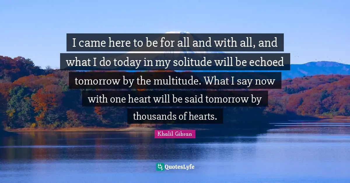 Said Quotes: "I came here to be for all and with all, and what I do today in my solitude will be echoed tomorrow by the multitude. What I say now with one heart will be said tomorrow by thousands of hearts."