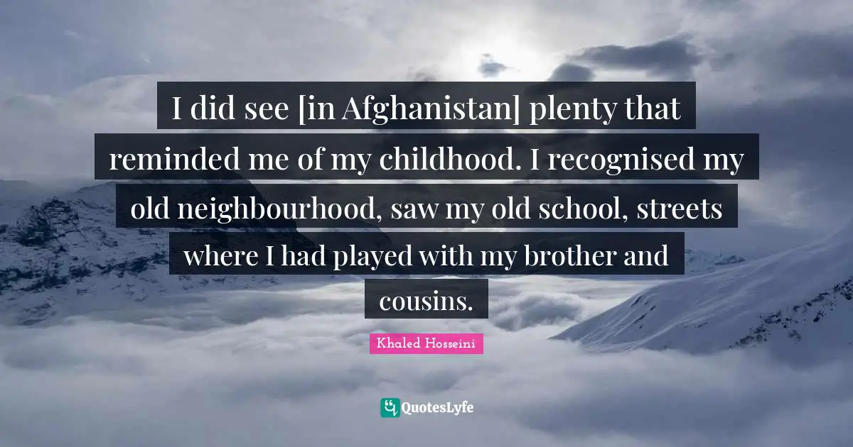 I did see [in Afghanistan] plenty that reminded me of my childhood. I recognised my old neighbourhood, saw my old school, streets where I had played with my brother and cousins.