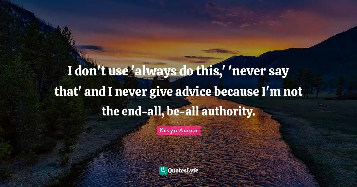 I don't use 'always do this,' 'never say that' and I never give advice because I'm not the end-all, be-all authority.