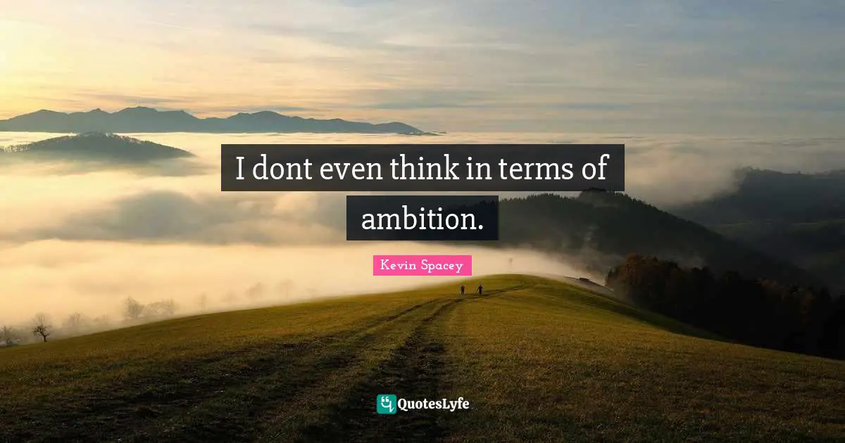 I dont even think in terms of ambition.