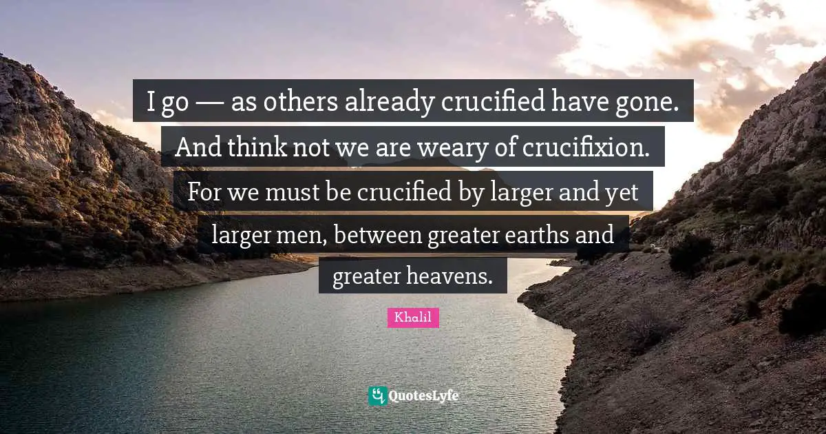 I go — as others already crucified have gone. And think not we are weary of crucifixion. For we must be crucified by larger and yet larger men, between greater earths and greater heavens.