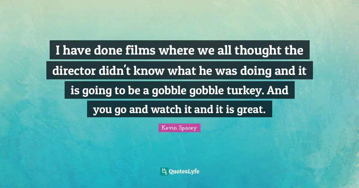 I have done films where we all thought the director didn't know what he was doing and it is going to be a gobble gobble turkey. And you go and watch it and it is great.