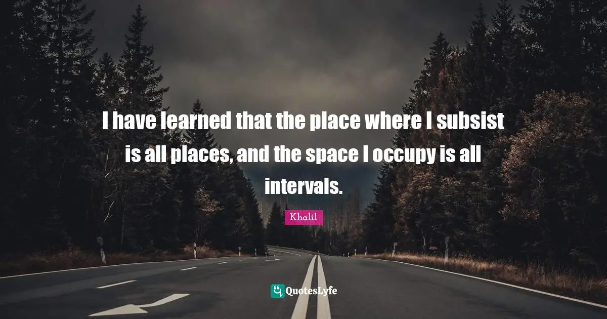 I have learned that the place where I subsist is all places, and the space I occupy is all intervals.