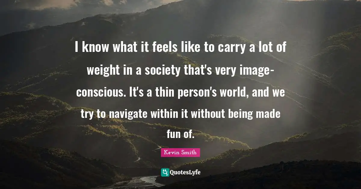 Kevin Smith Quotes: "I know what it feels like to carry a lot of weight in a society that's very image-conscious. It's a thin person's world, and we try to navigate within it without being made fun of."