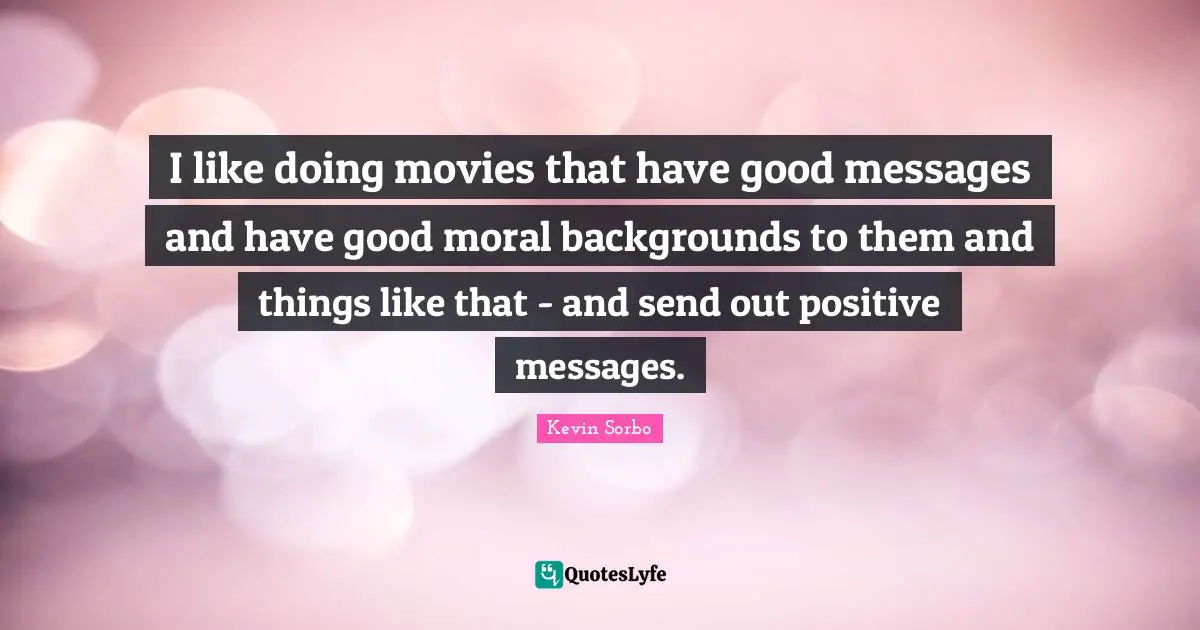 I like doing movies that have good messages and have good moral backgrounds to them and things like that - and send out positive messages.