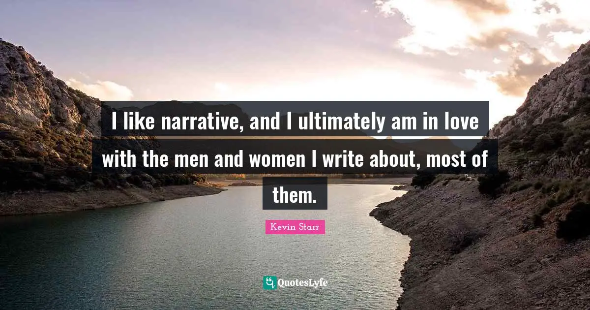 I like narrative, and I ultimately am in love with the men and women I write about, most of them.