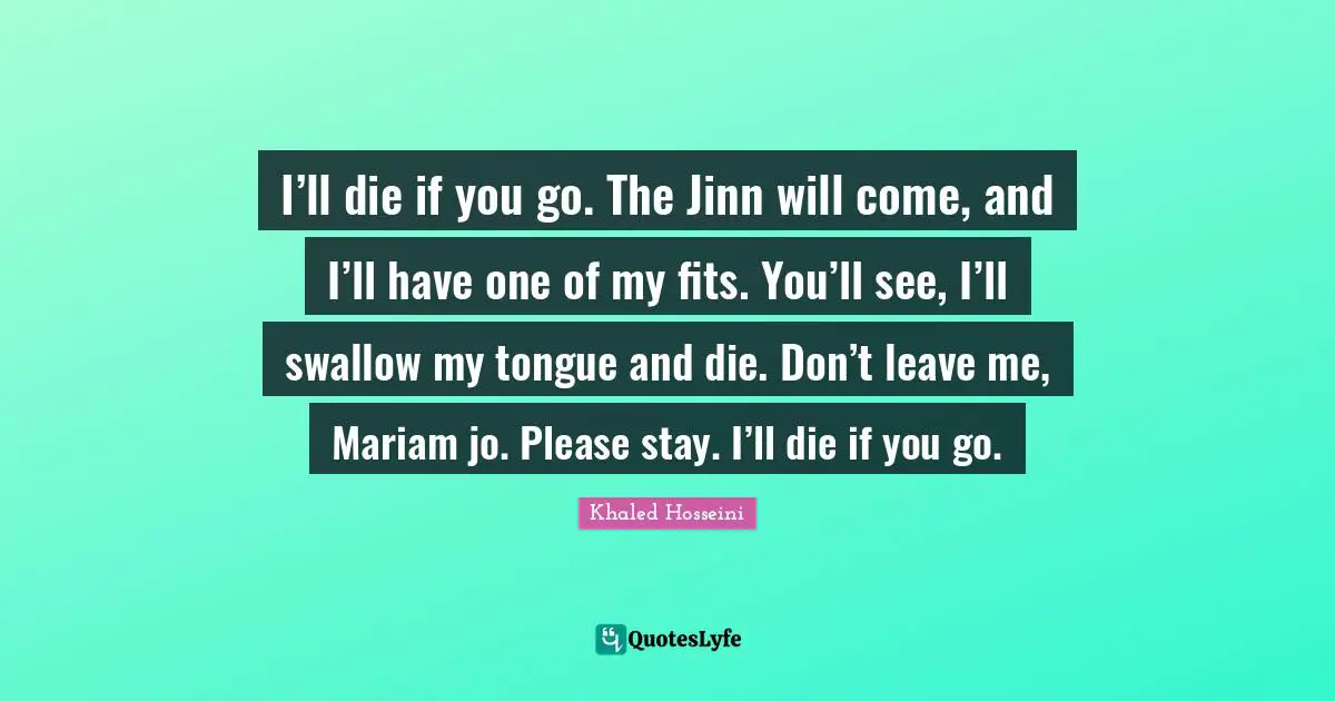 Don T Leave Me Quotes: "I’ll die if you go. The Jinn will come, and I’ll have one of my fits. You’ll see, I’ll swallow my tongue and die. Don’t leave me, Mariam jo. Please stay. I’ll die if you go."