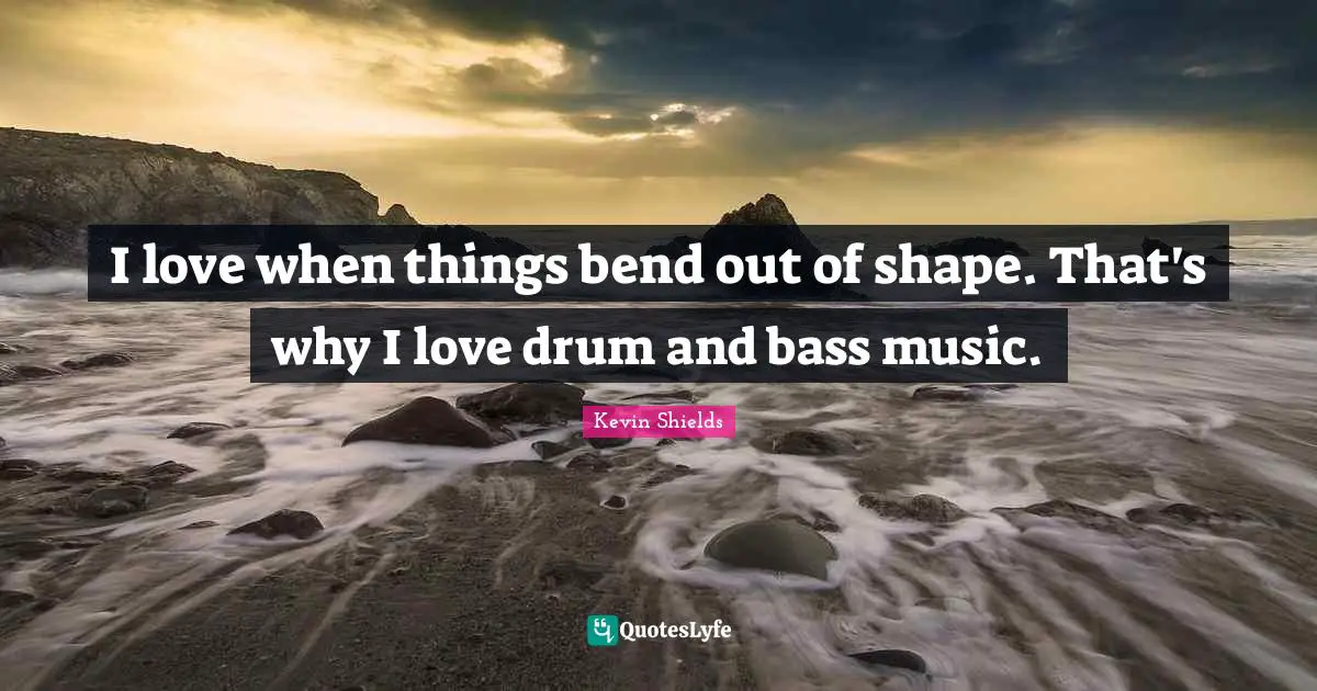 I love when things bend out of shape. That's why I love drum and bass music.