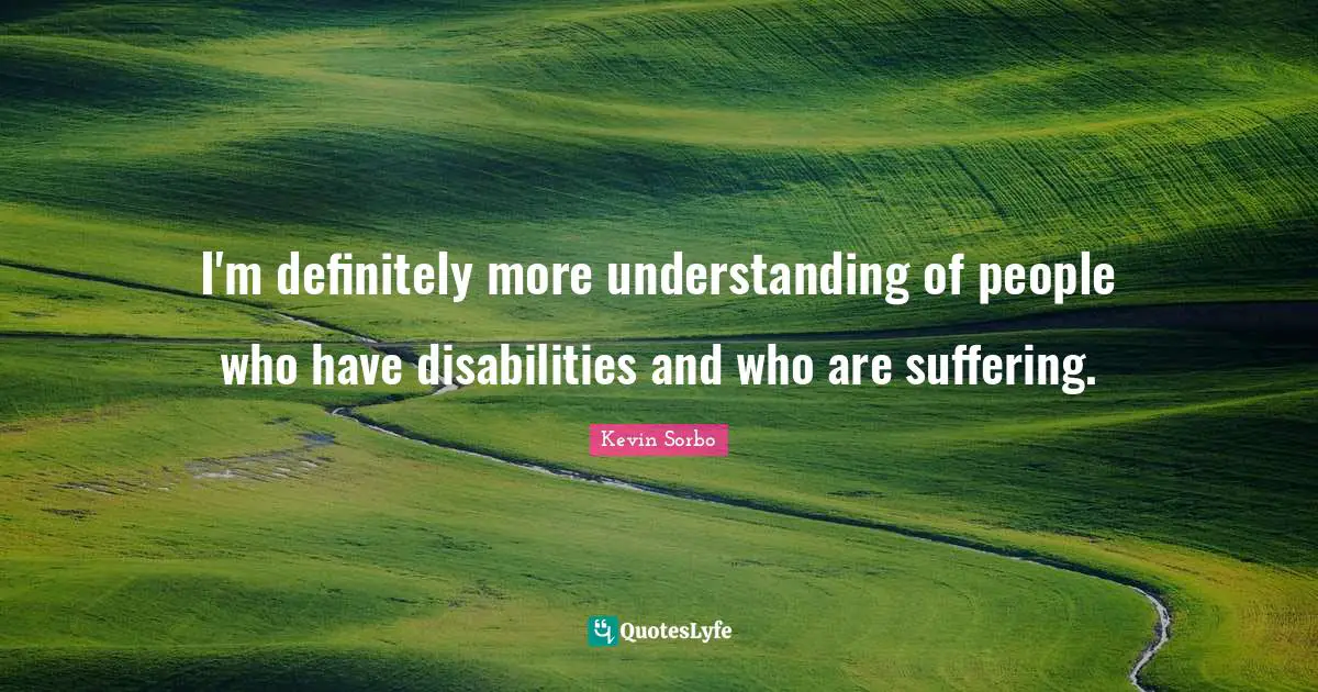 I'm definitely more understanding of people who have disabilities and who are suffering.