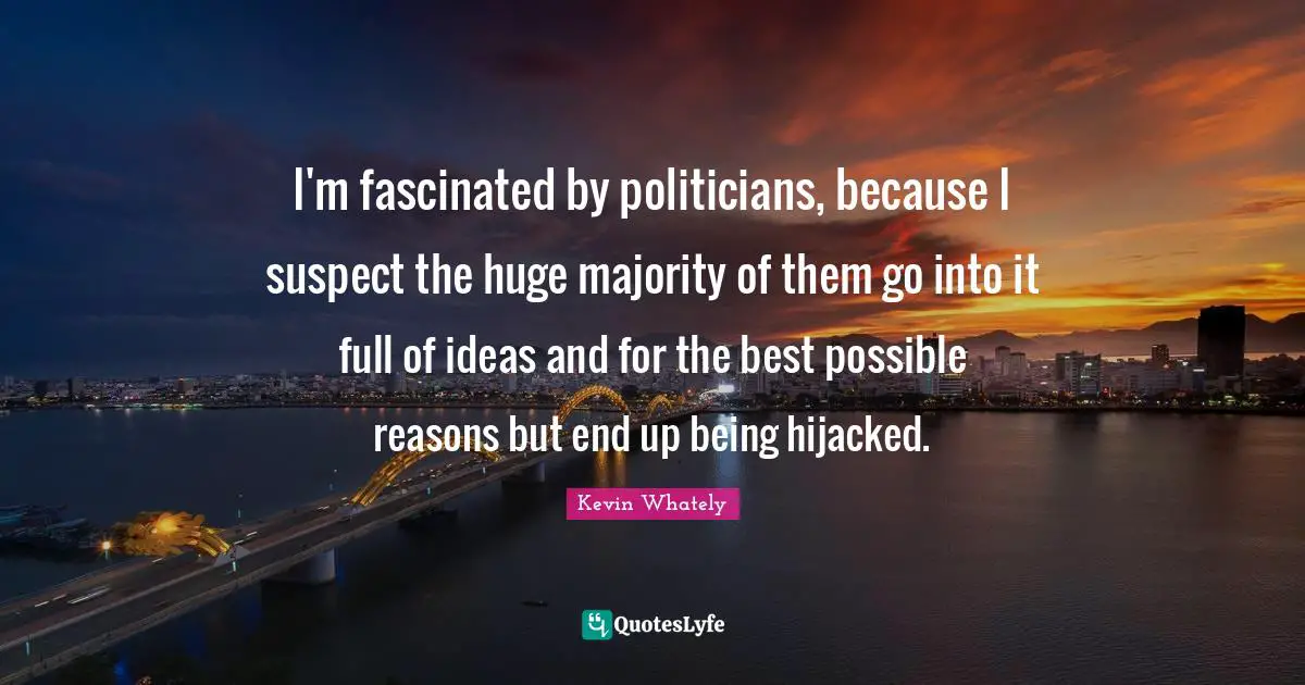 I'm fascinated by politicians, because I suspect the huge majority of them go into it full of ideas and for the best possible reasons but end up being hijacked.