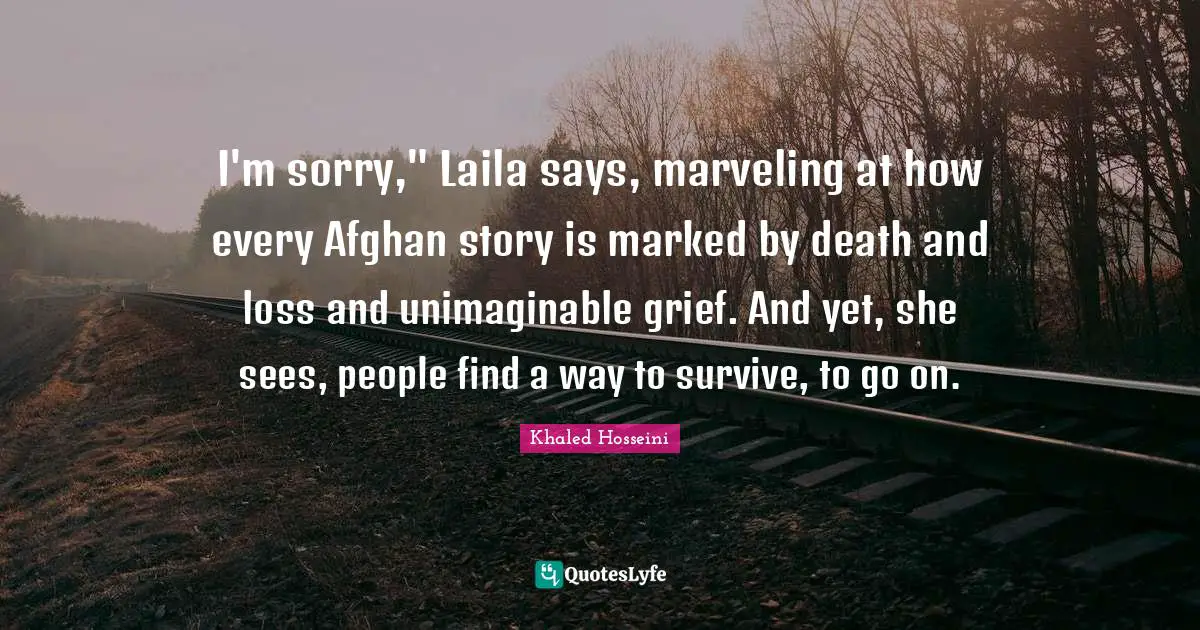 Unimaginable Quotes: "I'm sorry," Laila says, marveling at how every Afghan story is marked by death and loss and unimaginable grief. And yet, she sees, people find a way to survive, to go on."
