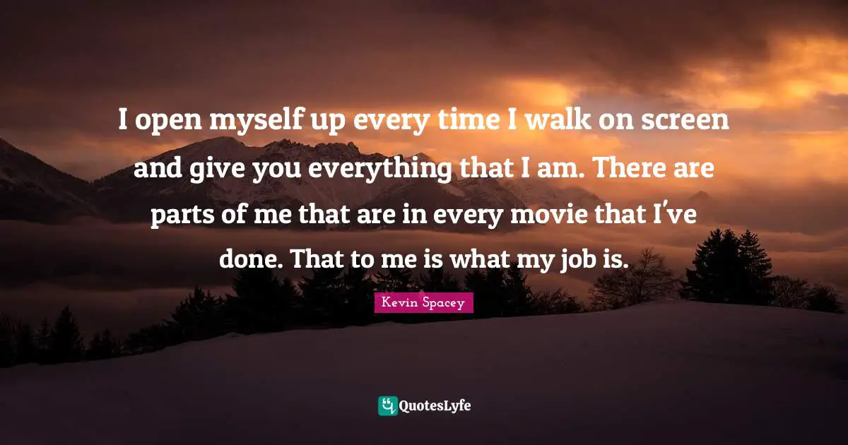 I open myself up every time I walk on screen and give you everything that I am. There are parts of me that are in every movie that I've done. That to me is what my job is.