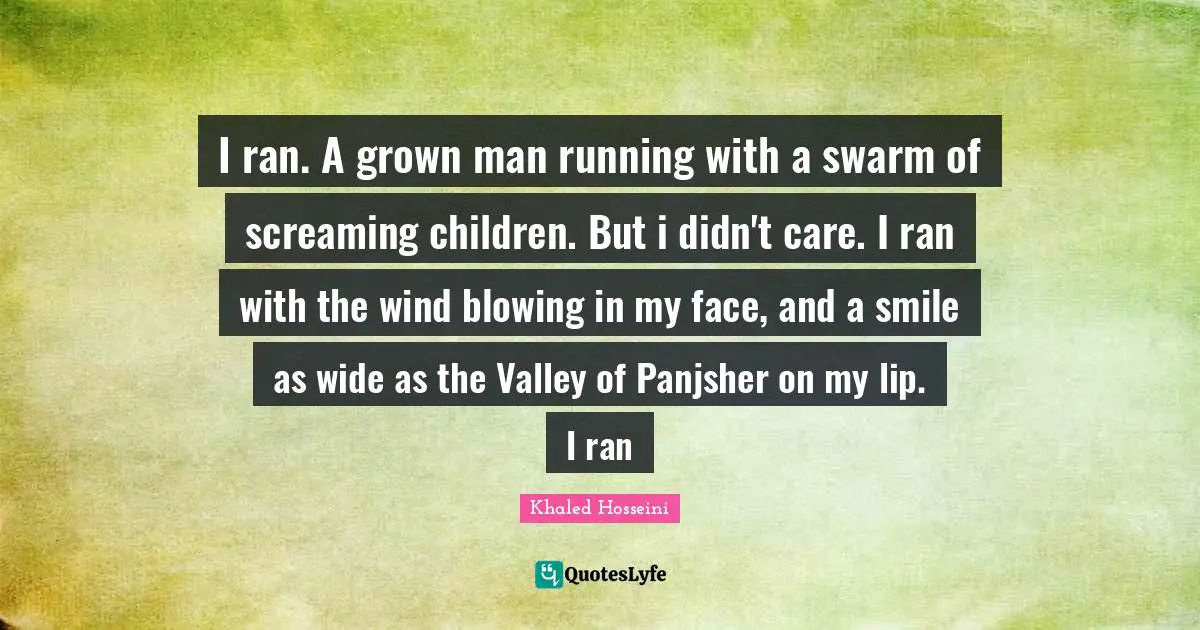 I ran. A grown man running with a swarm of screaming children. But i didn't care. I ran with the wind blowing in my face, and a smile as wide as the Valley of Panjsher on my lip. I ran