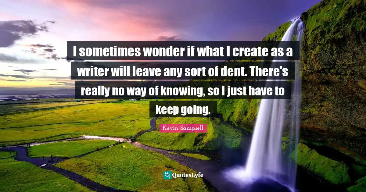 I sometimes wonder if what I create as a writer will leave any sort of dent. There's really no way of knowing, so I just have to keep going.