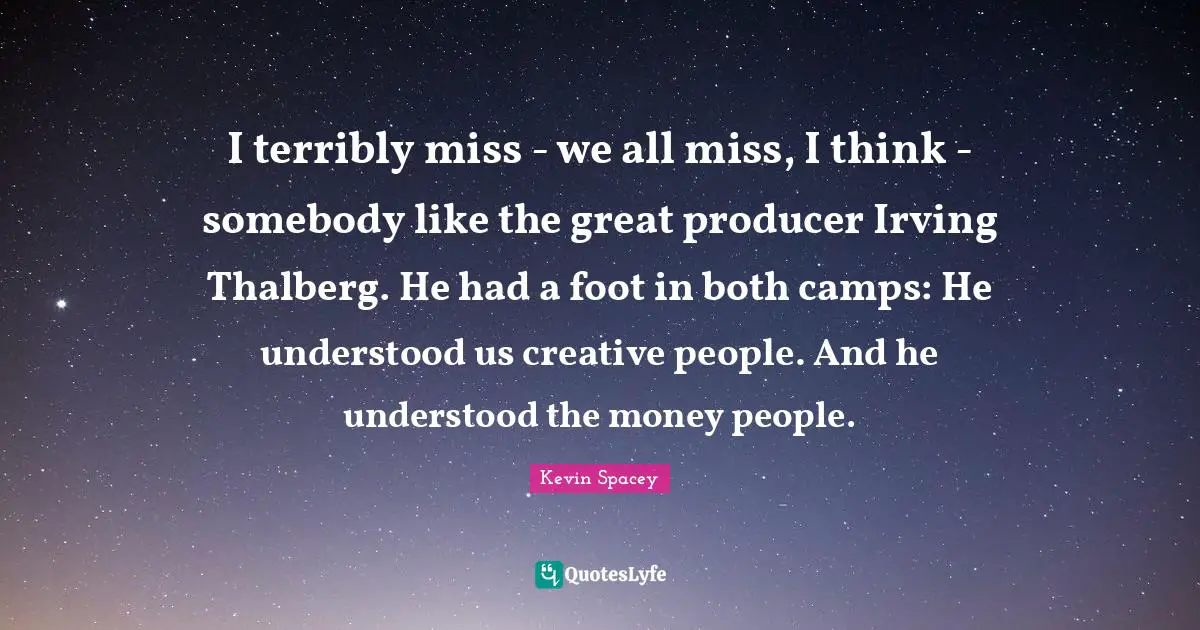 I terribly miss - we all miss, I think - somebody like the great producer Irving Thalberg. He had a foot in both camps: He understood us creative people. And he understood the money people.