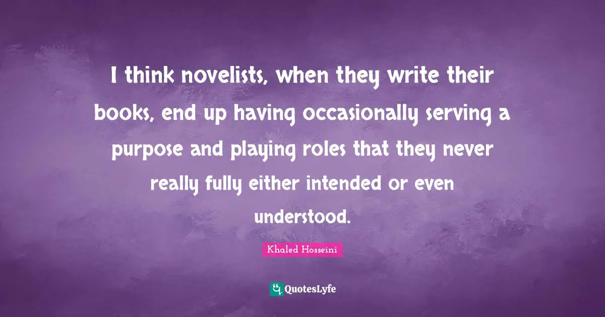 I think novelists, when they write their books, end up having occasionally serving a purpose and playing roles that they never really fully either intended or even understood.