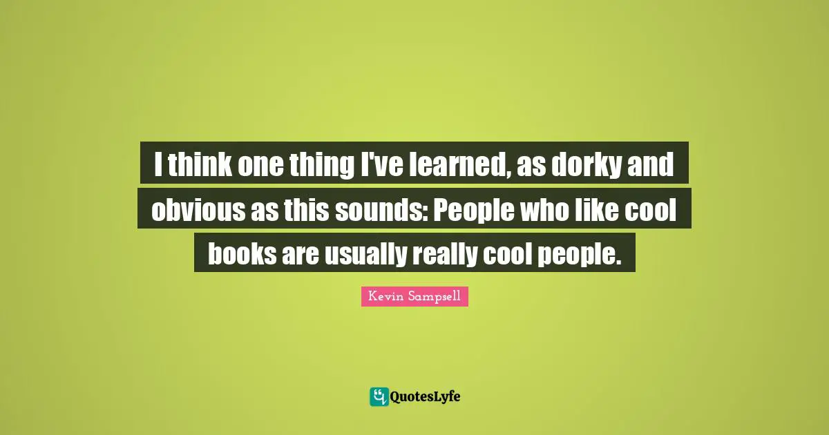 I think one thing I've learned, as dorky and obvious as this sounds: People who like cool books are usually really cool people.