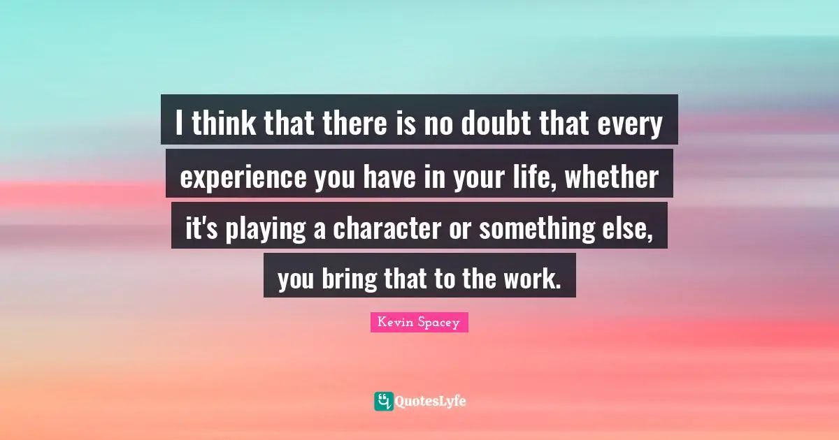 I think that there is no doubt that every experience you have in your life, whether it's playing a character or something else, you bring that to the work.