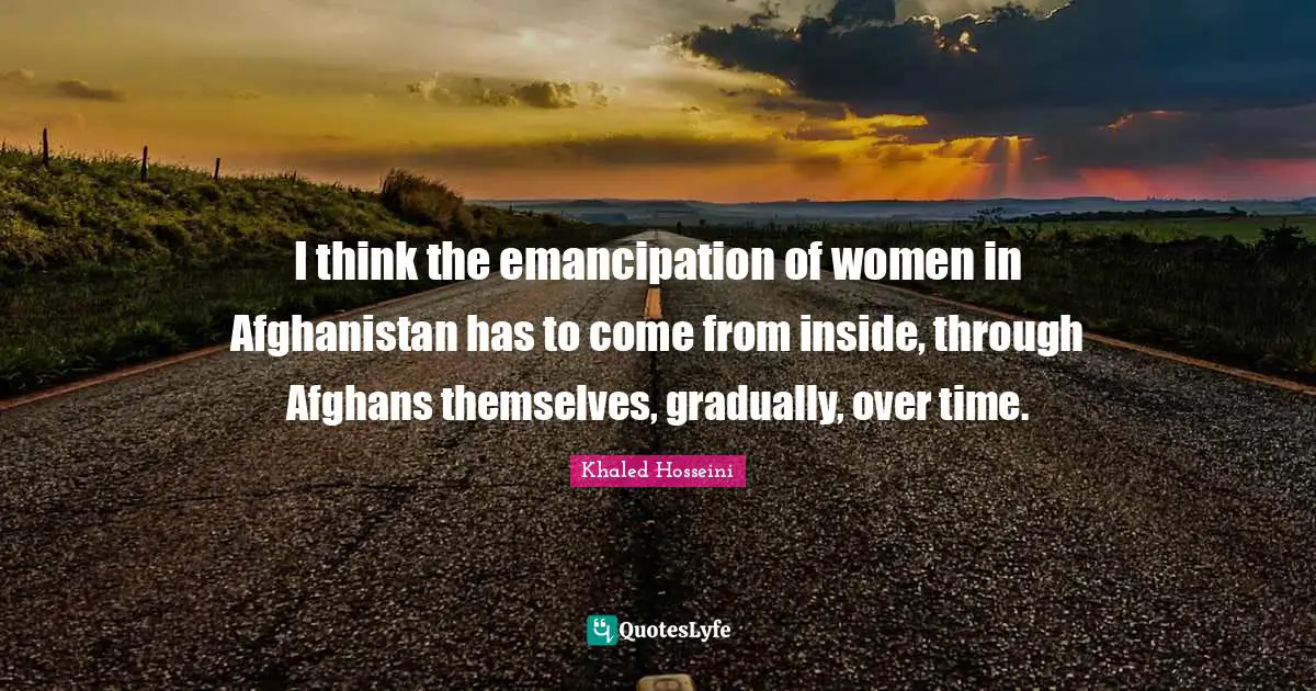 I think the emancipation of women in Afghanistan has to come from inside, through Afghans themselves, gradually, over time.