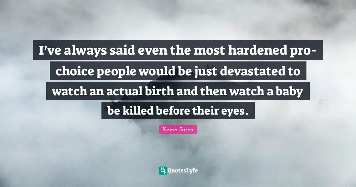 I've always said even the most hardened pro-choice people would be just devastated to watch an actual birth and then watch a baby be killed before their eyes.