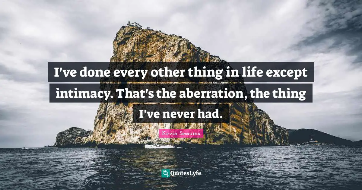 I've done every other thing in life except intimacy. That's the aberration, the thing I've never had.