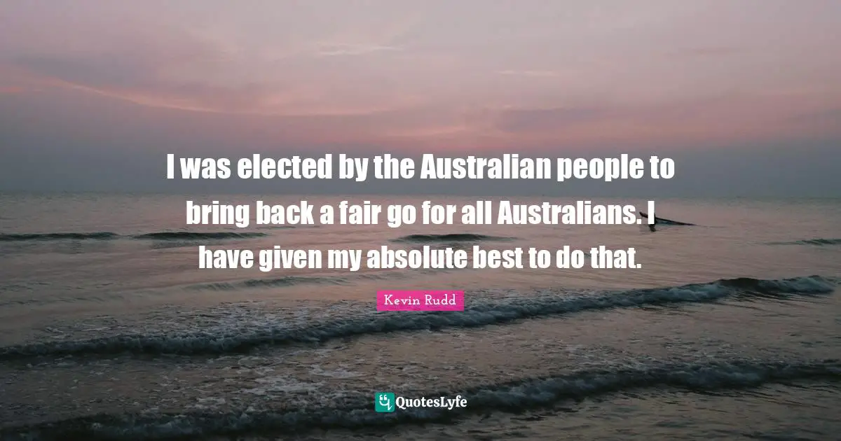 Kevin Rudd Quotes: "I was elected by the Australian people to bring back a fair go for all Australians. I have given my absolute best to do that."