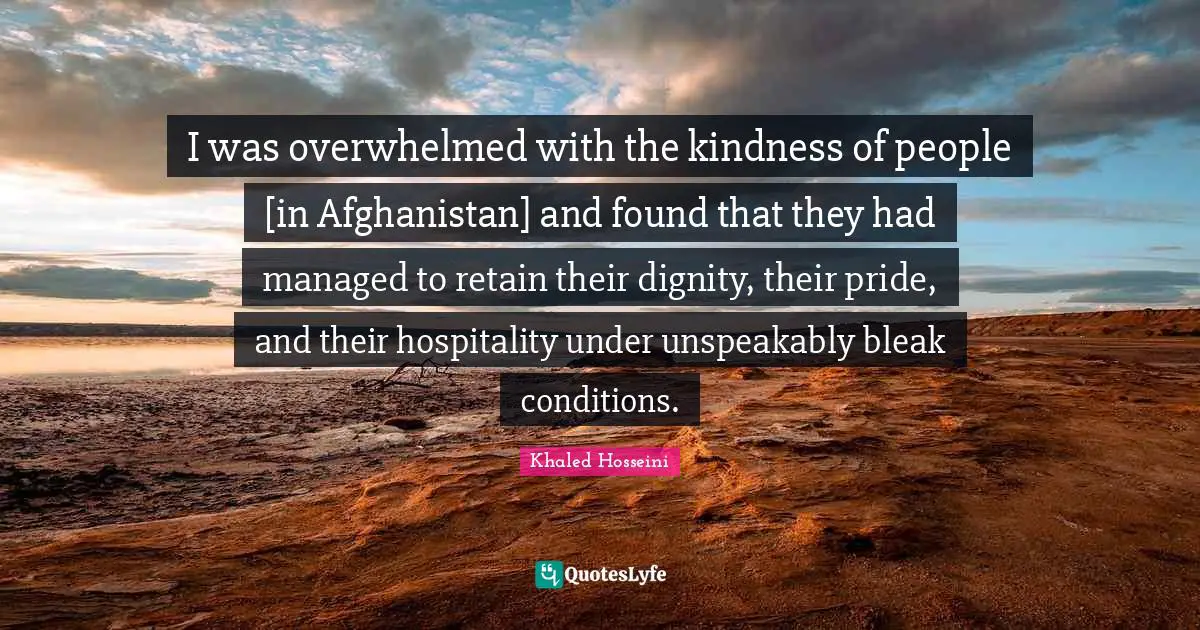 I was overwhelmed with the kindness of people [in Afghanistan] and found that they had managed to retain their dignity, their pride, and their hospitality under unspeakably bleak conditions.