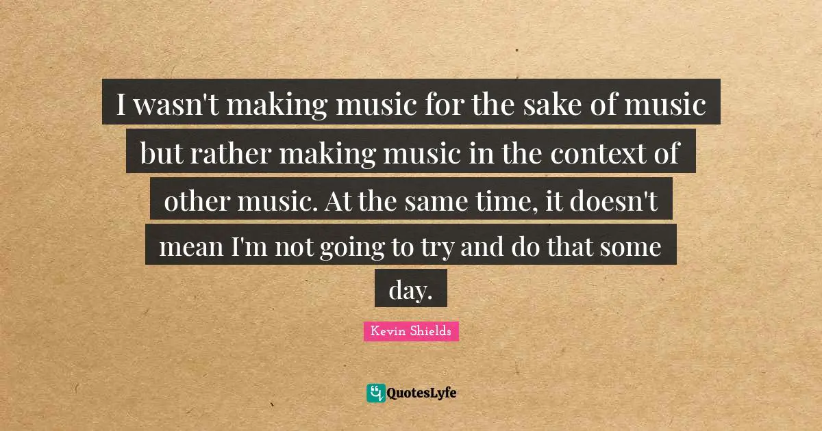 I wasn't making music for the sake of music but rather making music in the context of other music. At the same time, it doesn't mean I'm not going to try and do that some day.
