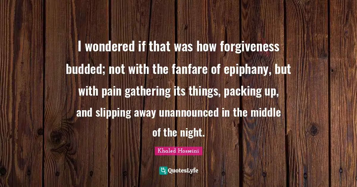 Khaled Hosseini Quotes: I wondered if that was how forgiveness budded; not with the fanfare of epiphany, but with pain gathering its things, packing up, and slipping away unannounced in the middle of the night.