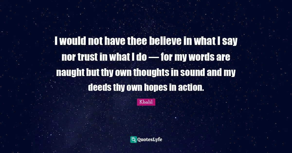 I would not have thee believe in what I say nor trust in what I do — for my words are naught but thy own thoughts in sound and my deeds thy own hopes in action.