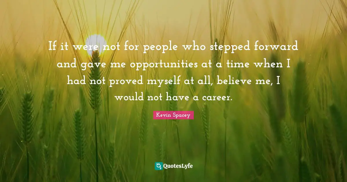 If it were not for people who stepped forward and gave me opportunities at a time when I had not proved myself at all, believe me, I would not have a career.
