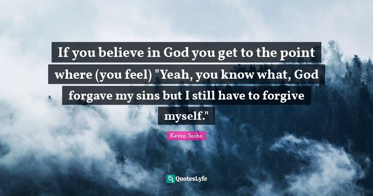 If you believe in God you get to the point where (you feel) "Yeah, you know what, God forgave my sins but I still have to forgive myself."