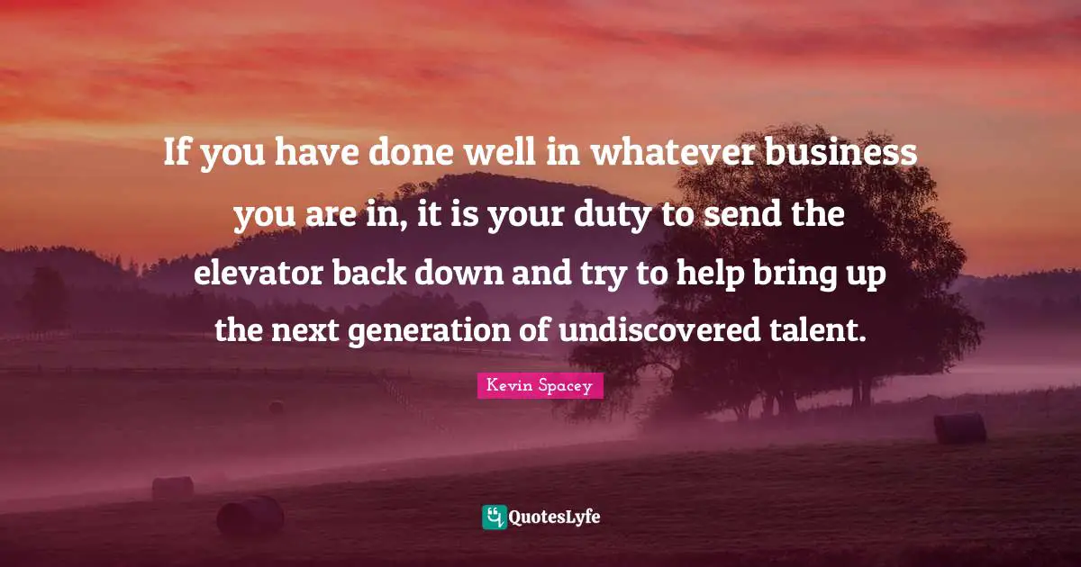 If you have done well in whatever business you are in, it is your duty to send the elevator back down and try to help bring up the next generation of undiscovered talent.