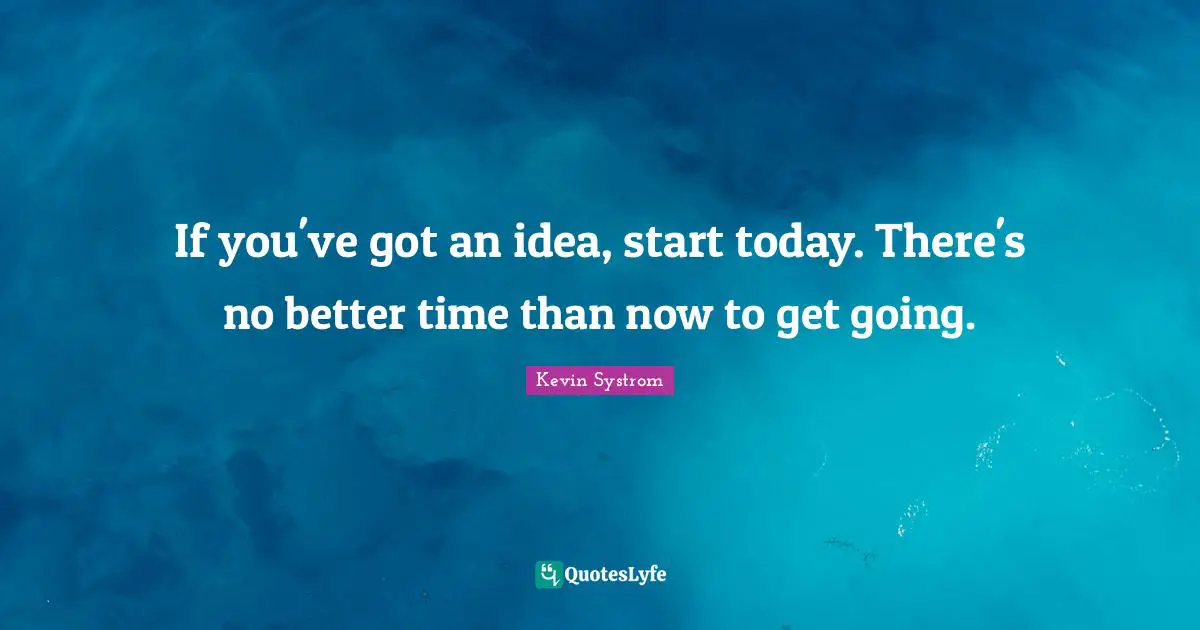 If you've got an idea, start today. There's no better time than now to get going.