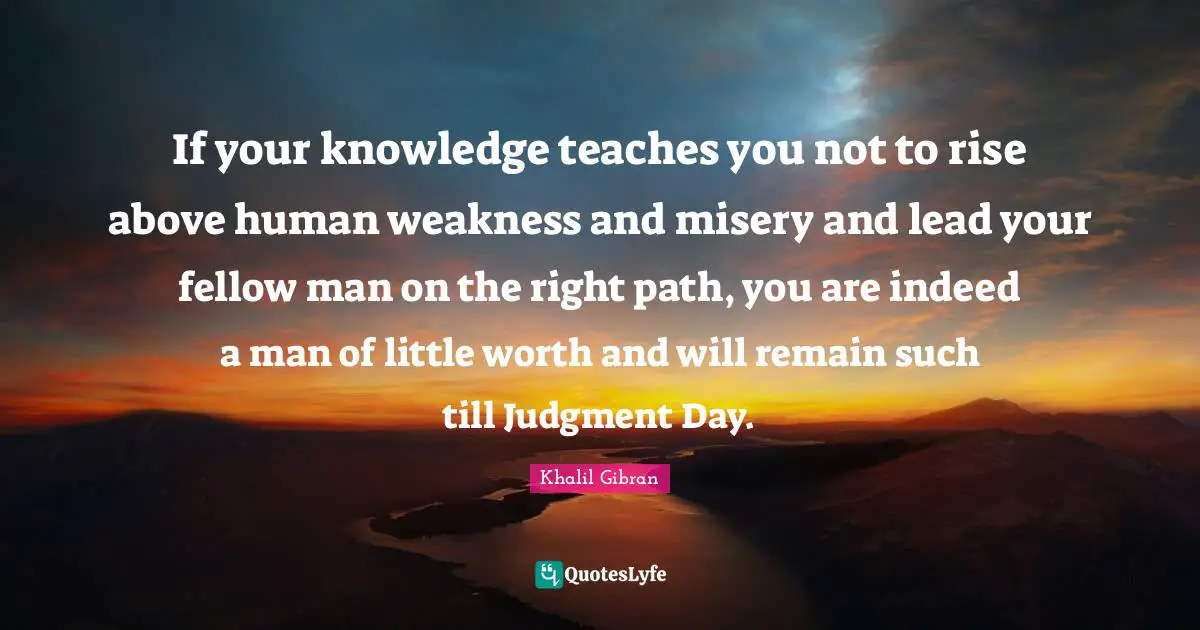 Right Path Quotes: "If your knowledge teaches you not to rise above human weakness and misery and lead your fellow man on the right path, you are indeed a man of little worth and will remain such till Judgment Day."