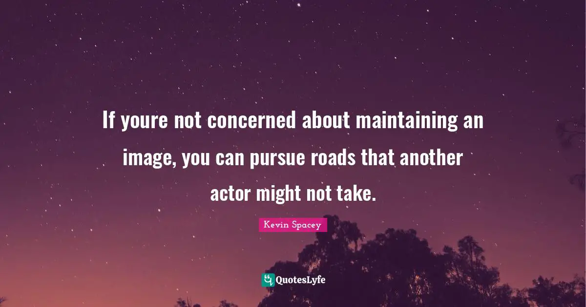 If youre not concerned about maintaining an image, you can pursue roads that another actor might not take.