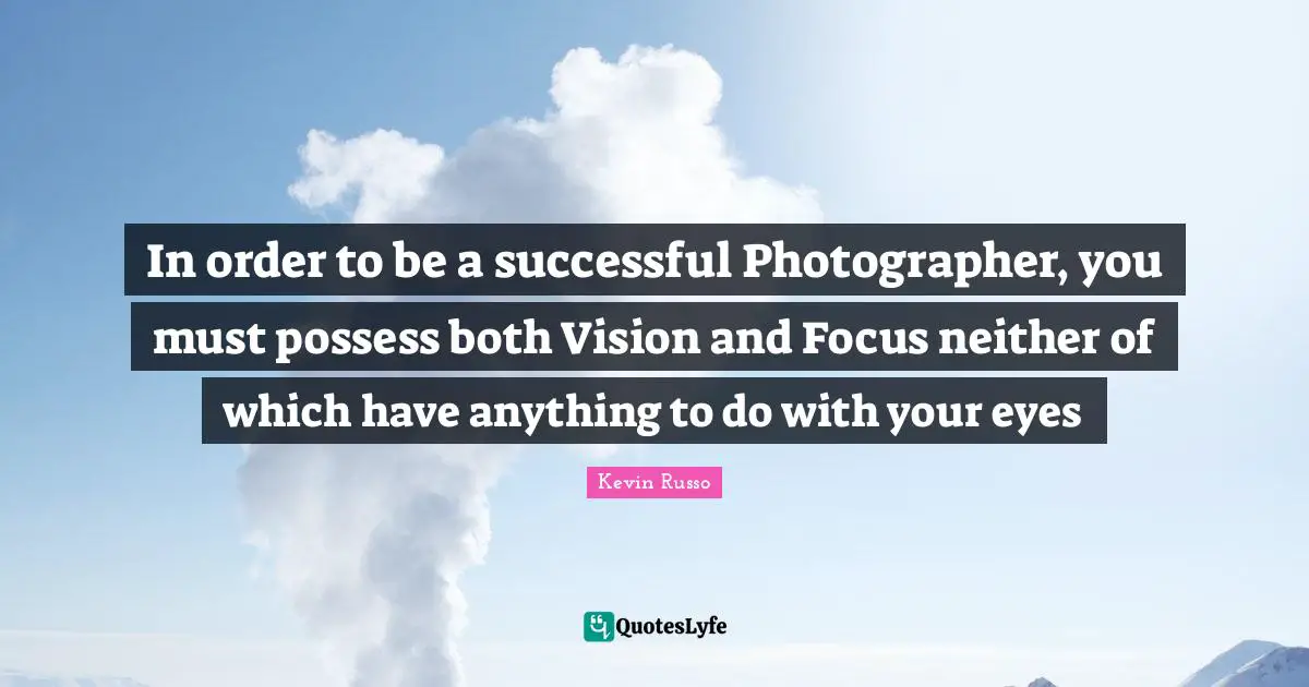 In order to be a successful Photographer, you must possess both Vision and Focus neither of which have anything to do with your eyes