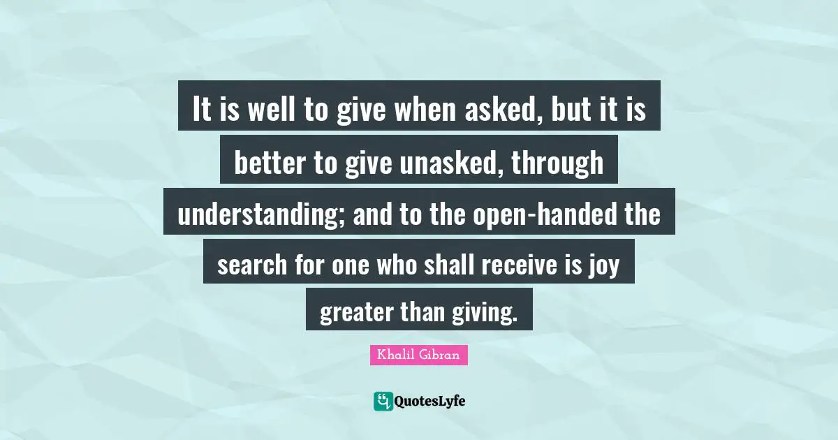 It is well to give when asked, but it is better to give unasked, through understanding; and to the open-handed the search for one who shall receive is joy greater than giving.