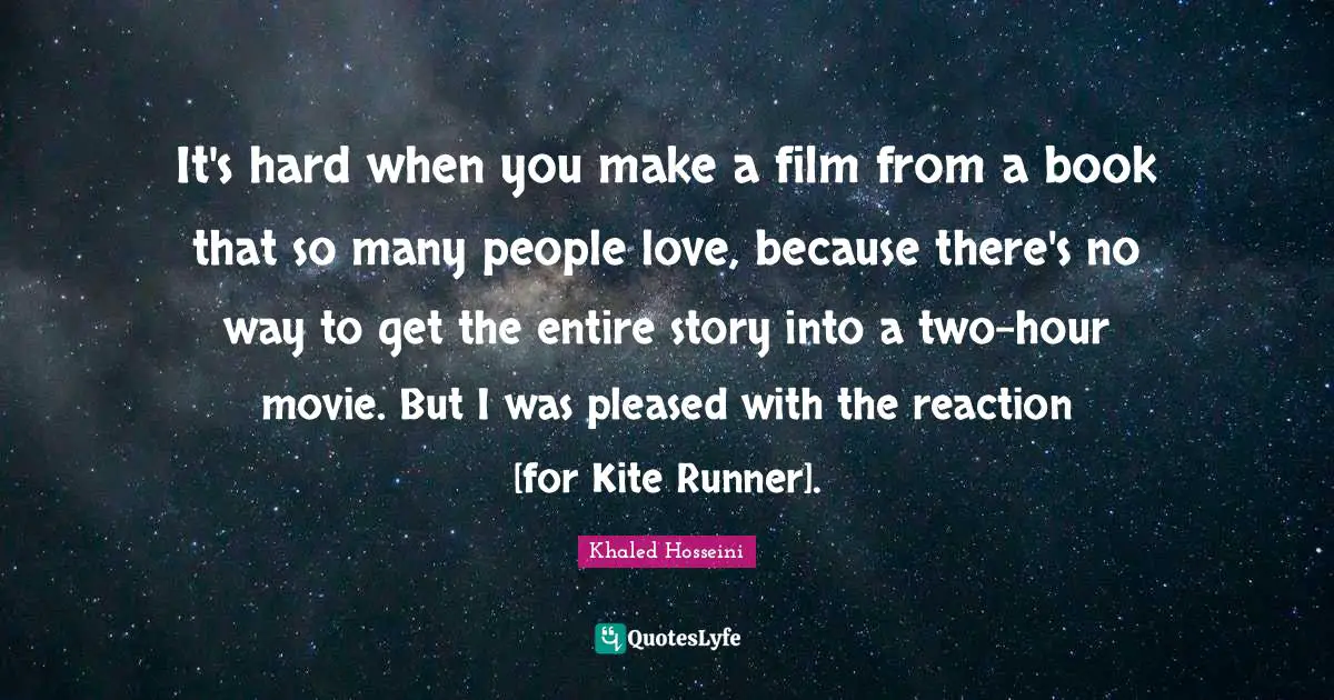 It's hard when you make a film from a book that so many people love, because there's no way to get the entire story into a two-hour movie. But I was pleased with the reaction [for Kite Runner].