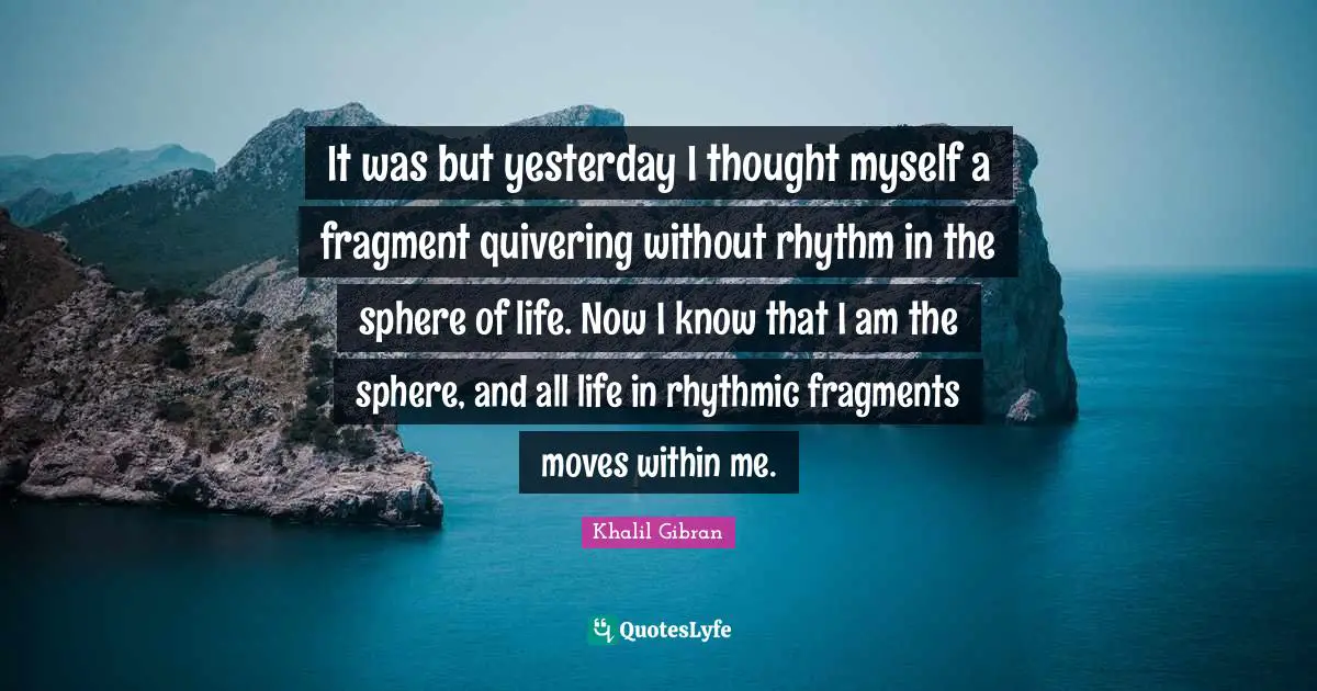Spheres Quotes: "It was but yesterday I thought myself a fragment quivering without rhythm in the sphere of life. Now I know that I am the sphere, and all life in rhythmic fragments moves within me."