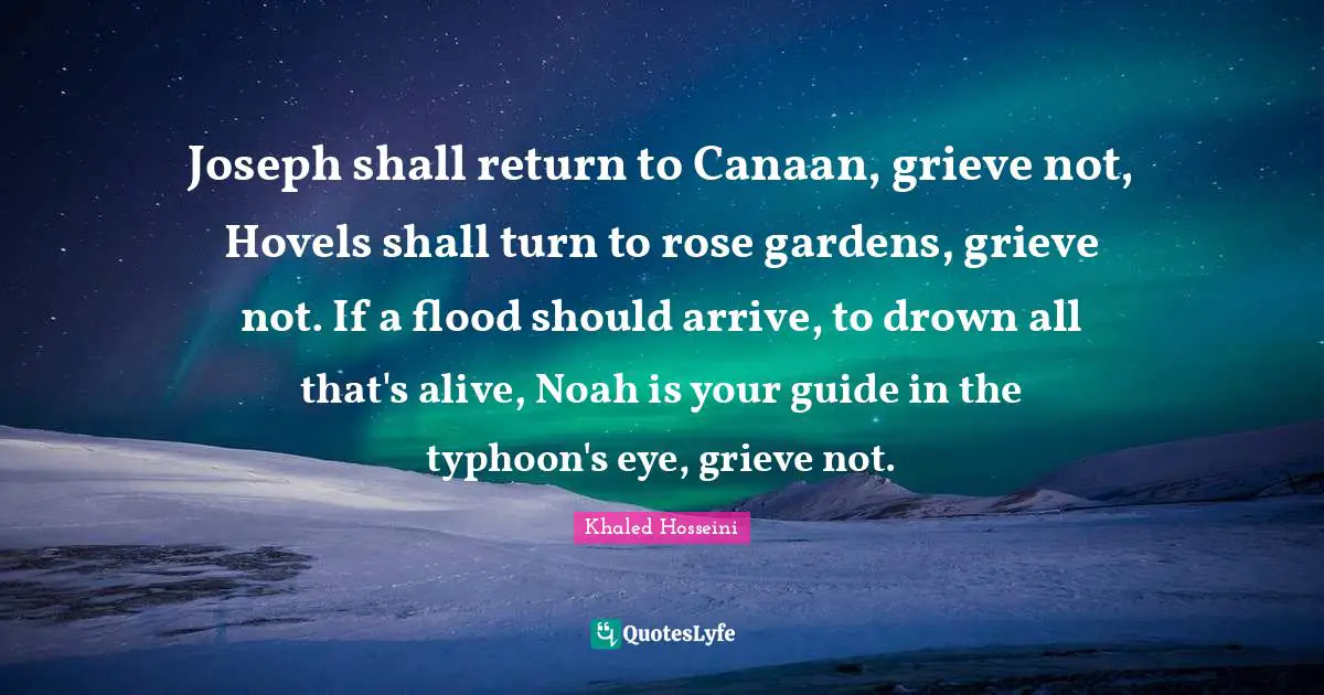 Joseph shall return to Canaan, grieve not, Hovels shall turn to rose gardens, grieve not. If a flood should arrive, to drown all that's alive, Noah is your guide in the typhoon's eye, grieve not.