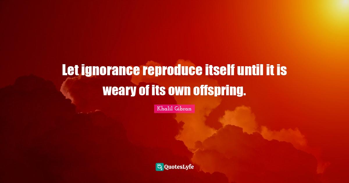 Let ignorance reproduce itself until it is weary of its own offspring.