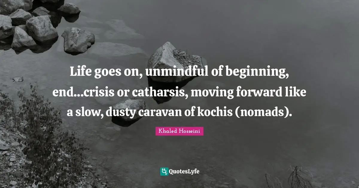 Life goes on, unmindful of beginning, end…crisis or catharsis, moving forward like a slow, dusty caravan of kochis (nomads).
