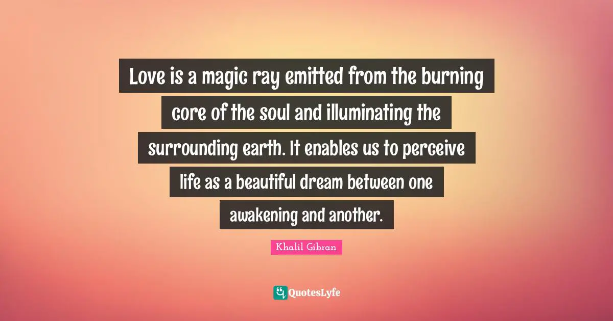 Core Quotes: "Love is a magic ray emitted from the burning core of the soul and illuminating the surrounding earth. It enables us to perceive life as a beautiful dream between one awakening and another."