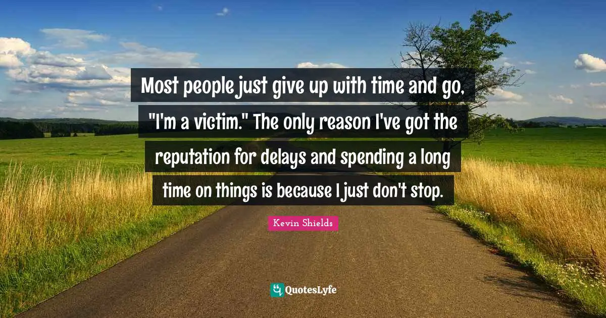Most people just give up with time and go, "I'm a victim." The only reason I've got the reputation for delays and spending a long time on things is because I just don't stop.