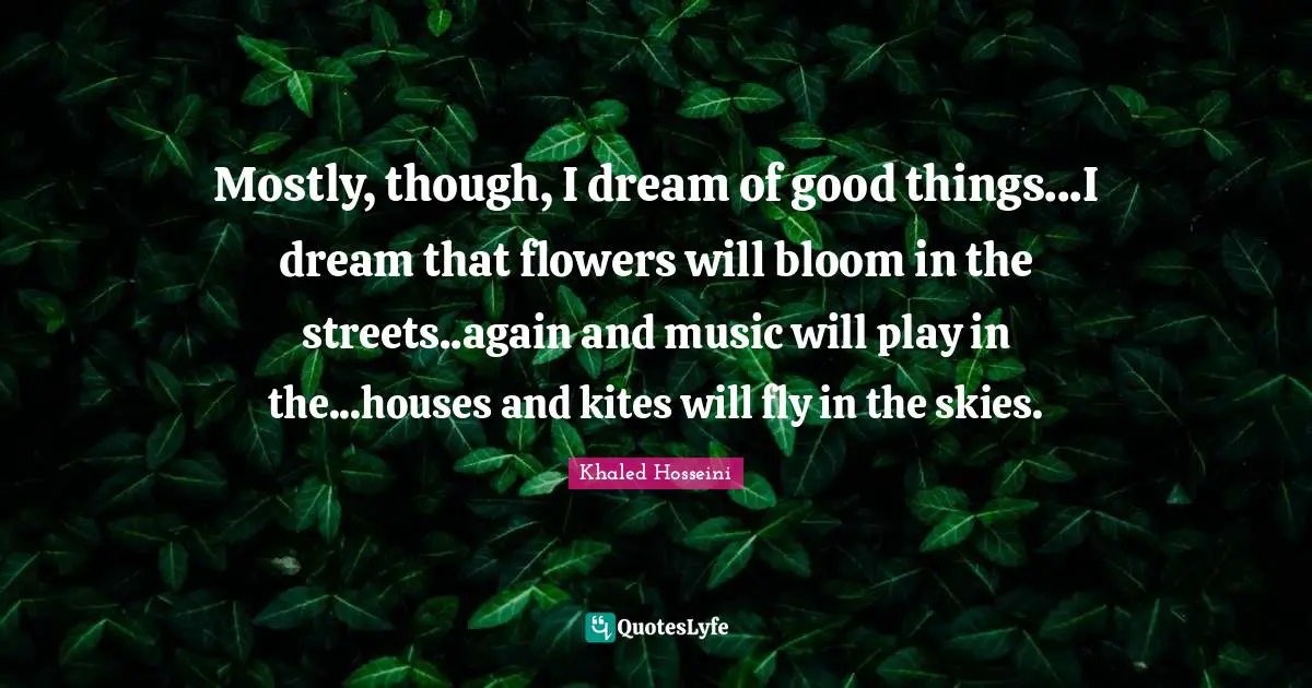 Mostly, though, I dream of good things...I dream that flowers will bloom in the streets..again and music will play in the...houses and kites will fly in the skies.