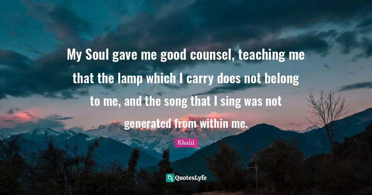 My Soul gave me good counsel, teaching me that the lamp which I carry does not belong to me, and the song that I sing was not generated from within me.