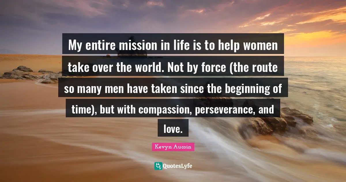 My entire mission in life is to help women take over the world. Not by force (the route so many men have taken since the beginning of time), but with compassion, perseverance, and love.